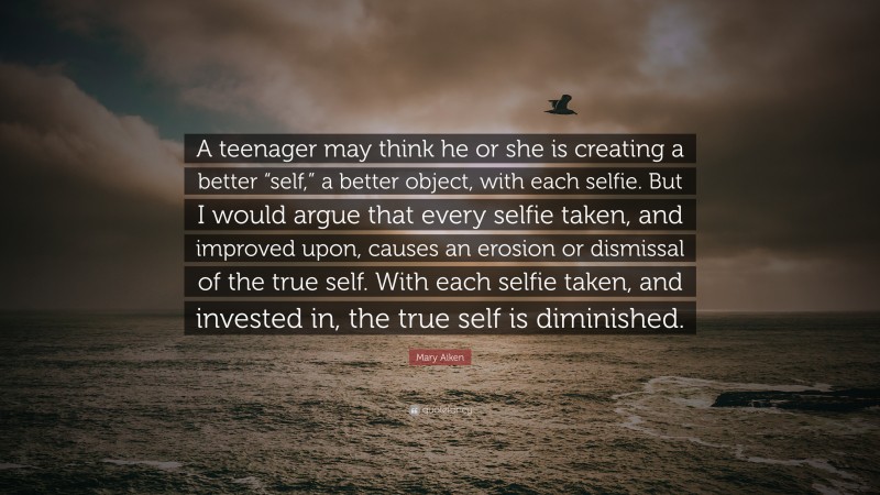 Mary Aiken Quote: “A teenager may think he or she is creating a better “self,” a better object, with each selfie. But I would argue that every selfie taken, and improved upon, causes an erosion or dismissal of the true self. With each selfie taken, and invested in, the true self is diminished.”