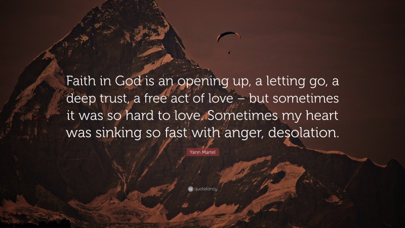 Yann Martel Quote: “Faith in God is an opening up, a letting go, a deep trust, a free act of love – but sometimes it was so hard to love. Sometimes my heart was sinking so fast with anger, desolation.”