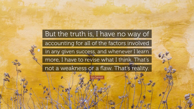 Ed Catmull Quote: “But the truth is, I have no way of accounting for all of the factors involved in any given success, and whenever I learn more, I have to revise what I think. That’s not a weakness or a flaw. That’s reality.”