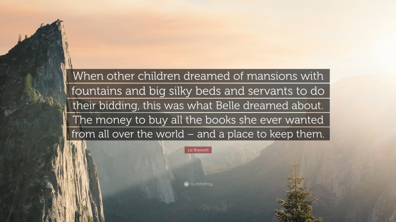 Liz Braswell Quote: “When other children dreamed of mansions with fountains and big silky beds and servants to do their bidding, this was what Belle dreamed about. The money to buy all the books she ever wanted from all over the world – and a place to keep them.”