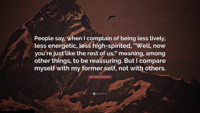 Kay Redfield Jamison Quote: “People say, when I complain of being less lively, less energetic, less high-spirited, “Well, now you’re just like the rest of us,” meaning, among other things, to be reassuring. But I compare myself with my former self, not with others.”