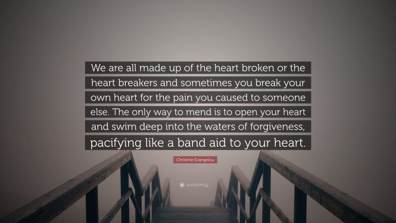 Christine Evangelou Quote: “We are all made up of the heart broken or the heart breakers and sometimes you break your own heart for the pain you caused to someone else. The only way to mend is to open your heart and swim deep into the waters of forgiveness, pacifying like a band aid to your heart.”