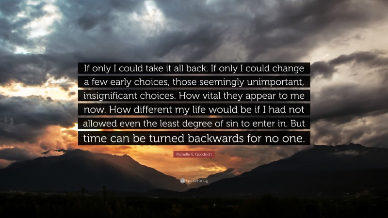 Richelle E. Goodrich Quote: “If only I could take it all back. If only I could change a few early choices, those seemingly unimportant, insignificant choices. How vital they appear to me now. How different my life would be if I had not allowed even the least degree of sin to enter in. But time can be turned backwards for no one.”