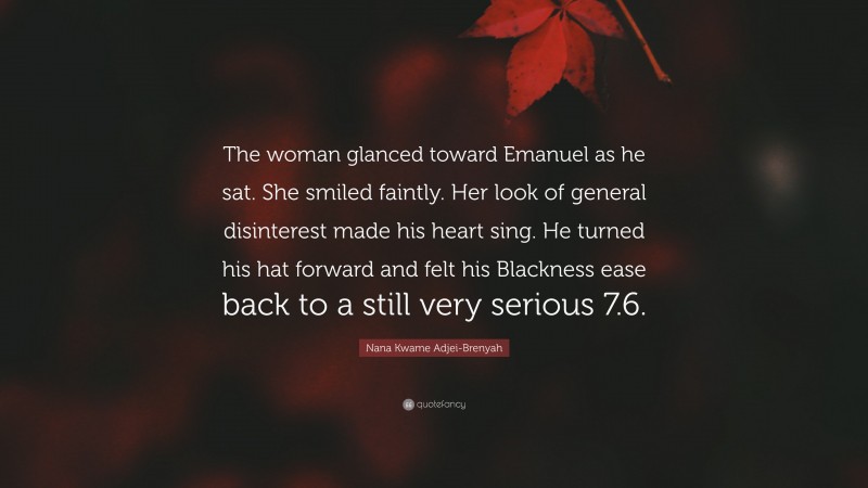 Nana Kwame Adjei-Brenyah Quote: “The woman glanced toward Emanuel as he sat. She smiled faintly. Her look of general disinterest made his heart sing. He turned his hat forward and felt his Blackness ease back to a still very serious 7.6.”