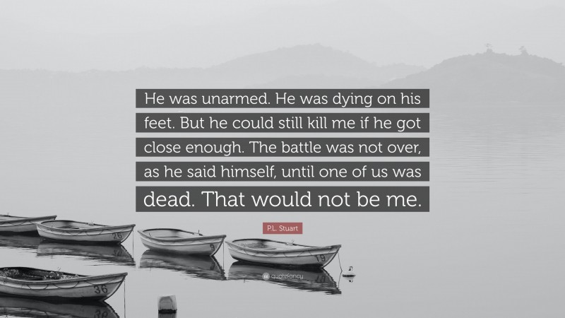 P.L. Stuart Quote: “He was unarmed. He was dying on his feet. But he could still kill me if he got close enough. The battle was not over, as he said himself, until one of us was dead. That would not be me.”