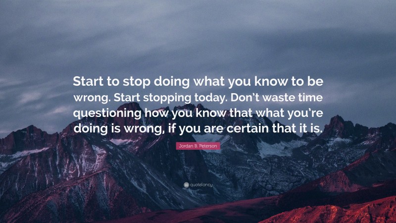 Jordan B. Peterson Quote: “Start to stop doing what you know to be wrong. Start stopping today. Don’t waste time questioning how you know that what you’re doing is wrong, if you are certain that it is.”