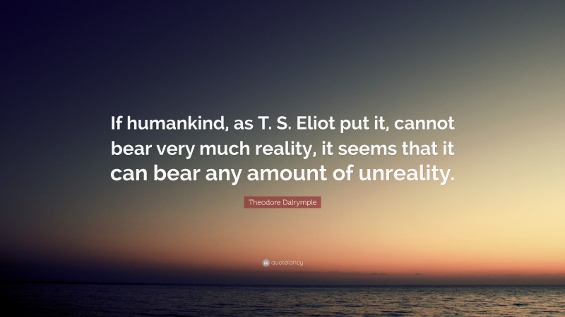 Theodore Dalrymple Quote: “If humankind, as T. S. Eliot put it, cannot bear very much reality, it seems that it can bear any amount of unreality.”