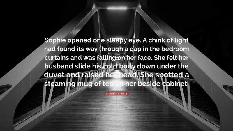 Michael Hambling Quote: “Sophie opened one sleepy eye. A chink of light had found its way through a gap in the bedroom curtains and was falling on her face. She felt her husband slide his cold body down under the duvet and raised her head. She spotted a steaming mug of tea on her beside cabinet.”