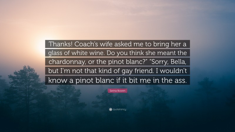 Sarina Bowen Quote: “Thanks! Coach’s wife asked me to bring her a glass of white wine. Do you think she meant the chardonnay, or the pinot blanc?” “Sorry, Bella, but I’m not that kind of gay friend. I wouldn’t know a pinot blanc if it bit me in the ass.”