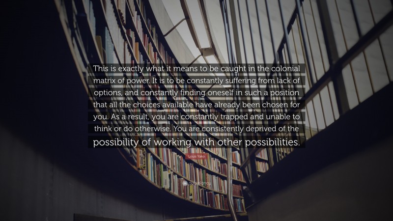 Louis Yako Quote: “This is exactly what it means to be caught in the colonial matrix of power. It is to be constantly suffering from lack of options, and constantly finding oneself in such a position that all the choices available have already been chosen for you. As a result, you are constantly trapped and unable to think or do otherwise. You are consistently deprived of the possibility of working with other possibilities.”