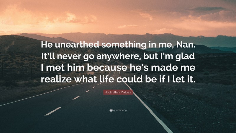 Jodi Ellen Malpas Quote: “He unearthed something in me, Nan. It’ll never go anywhere, but I’m glad I met him because he’s made me realize what life could be if I let it.”