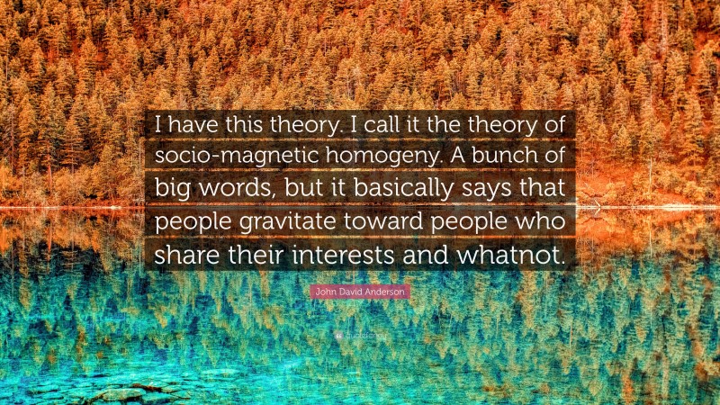 John David Anderson Quote: “I have this theory. I call it the theory of socio-magnetic homogeny. A bunch of big words, but it basically says that people gravitate toward people who share their interests and whatnot.”