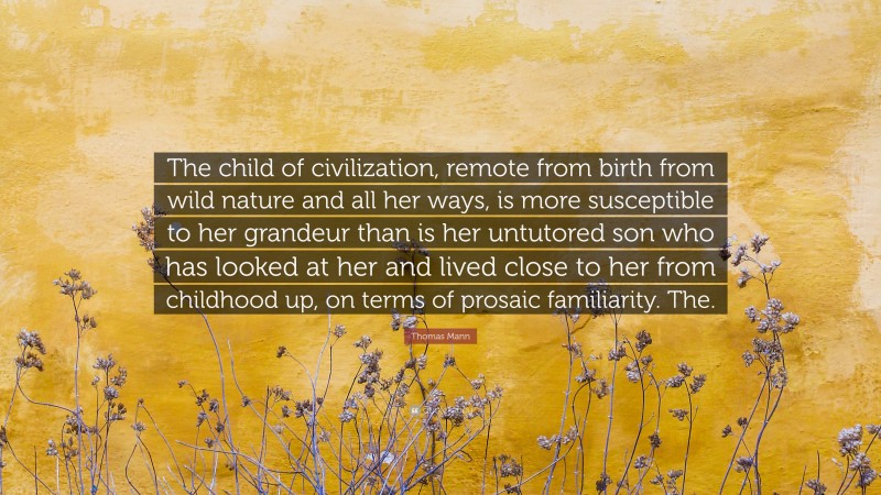 Thomas Mann Quote: “The child of civilization, remote from birth from wild nature and all her ways, is more susceptible to her grandeur than is her untutored son who has looked at her and lived close to her from childhood up, on terms of prosaic familiarity. The.”