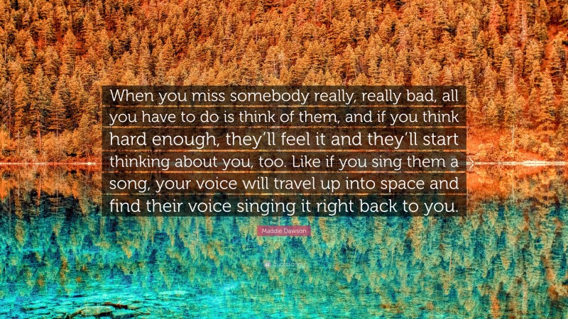 Maddie Dawson Quote: “When you miss somebody really, really bad, all you have to do is think of them, and if you think hard enough, they’ll feel it and they’ll start thinking about you, too. Like if you sing them a song, your voice will travel up into space and find their voice singing it right back to you.”