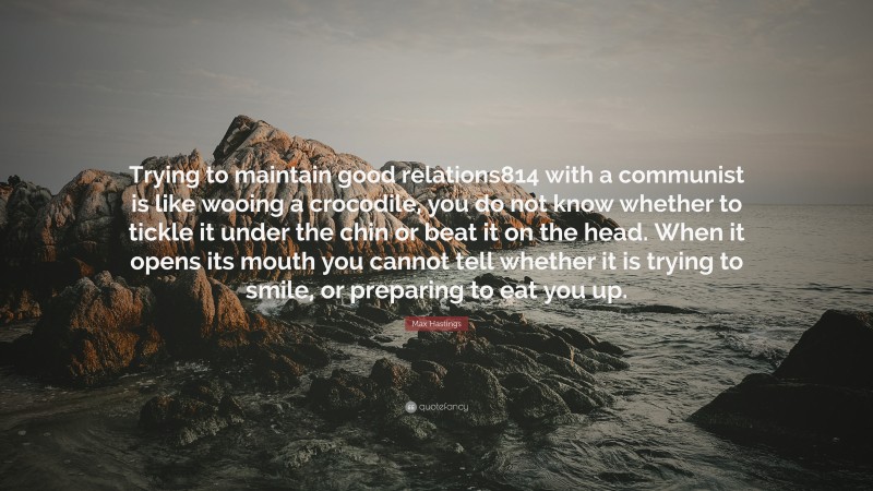 Max Hastings Quote: “Trying to maintain good relations814 with a communist is like wooing a crocodile, you do not know whether to tickle it under the chin or beat it on the head. When it opens its mouth you cannot tell whether it is trying to smile, or preparing to eat you up.”