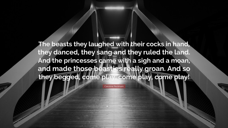 Caroline Peckham Quote: “The beasts they laughed with their cocks in hand, they danced, they sang and they ruled the land. And the princesses came with a sigh and a moan, and made those beasties really groan. And so they begged, come play, come play, come play!”