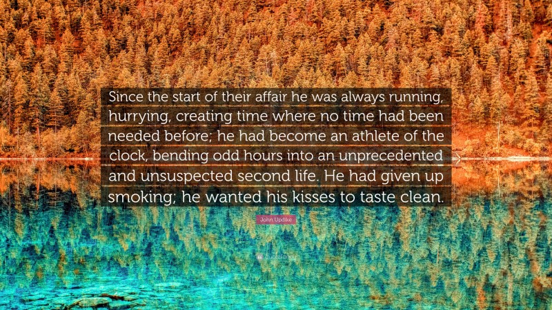John Updike Quote: “Since the start of their affair he was always running, hurrying, creating time where no time had been needed before; he had become an athlete of the clock, bending odd hours into an unprecedented and unsuspected second life. He had given up smoking; he wanted his kisses to taste clean.”
