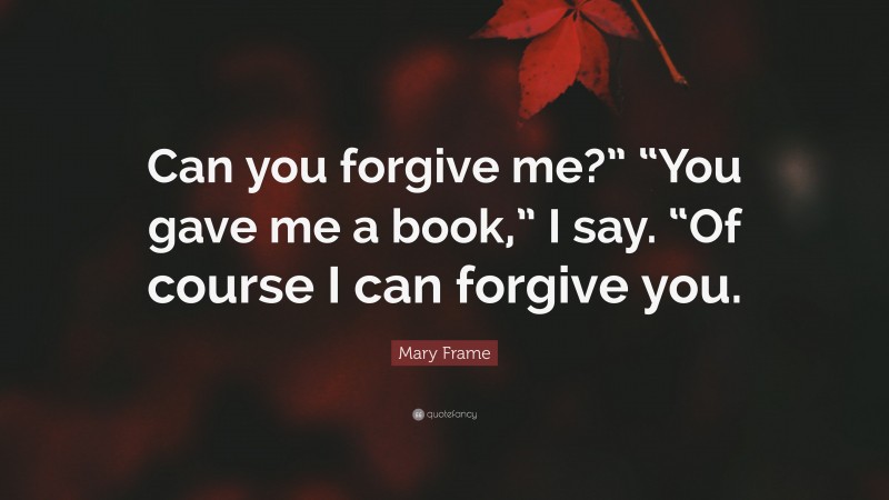 Mary Frame Quote: “Can you forgive me?” “You gave me a book,” I say. “Of course I can forgive you.”