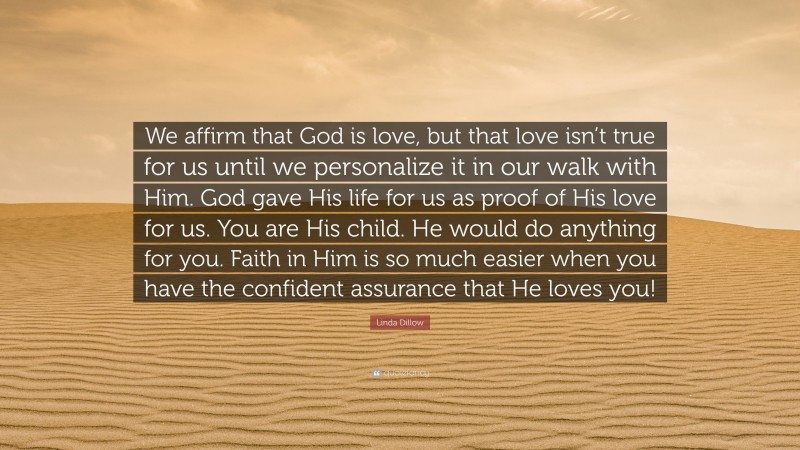 Linda Dillow Quote: “We affirm that God is love, but that love isn’t true for us until we personalize it in our walk with Him. God gave His life for us as proof of His love for us. You are His child. He would do anything for you. Faith in Him is so much easier when you have the confident assurance that He loves you!”