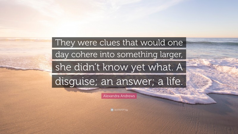 Alexandra Andrews Quote: “They were clues that would one day cohere into something larger, she didn’t know yet what. A disguise; an answer; a life.”