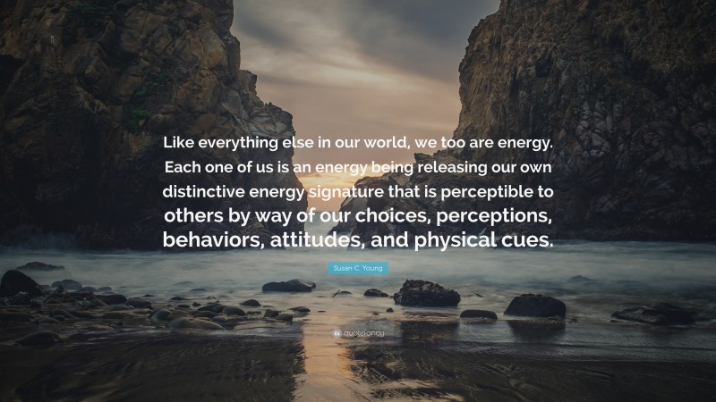 Susan C. Young Quote: “Like everything else in our world, we too are energy. Each one of us is an energy being releasing our own distinctive energy signature that is perceptible to others by way of our choices, perceptions, behaviors, attitudes, and physical cues.”