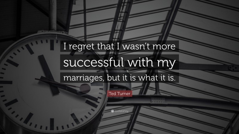 Ted Turner Quote: “I regret that I wasn’t more successful with my marriages, but it is what it is.”