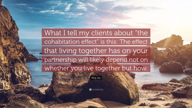 Meg Jay Quote: “What I tell my clients about “the cohabitation effect” is this: The effect that living together has on your partnership will likely depend not on whether you live together but how.”