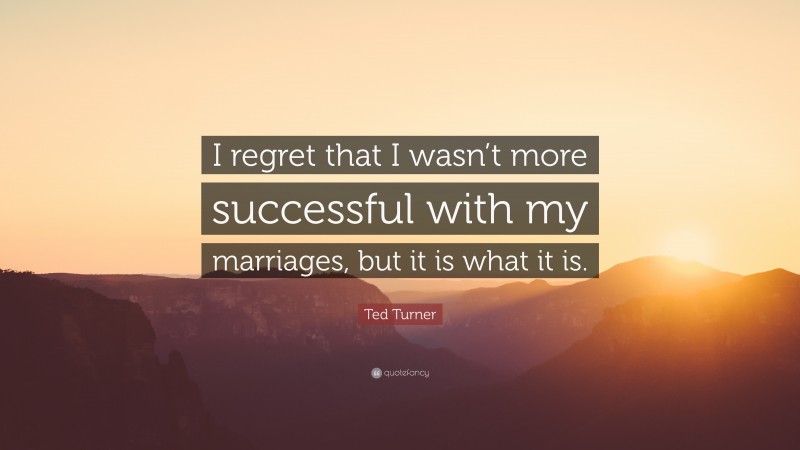 Ted Turner Quote: “I regret that I wasn’t more successful with my marriages, but it is what it is.”