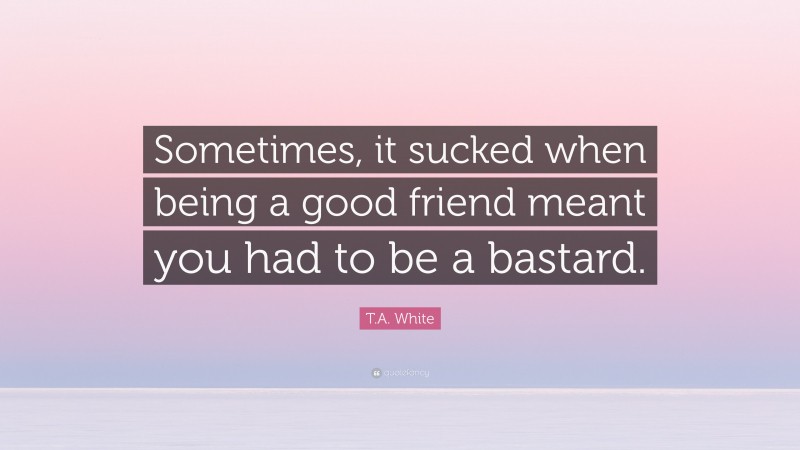 T.A. White Quote: “Sometimes, it sucked when being a good friend meant you had to be a bastard.”