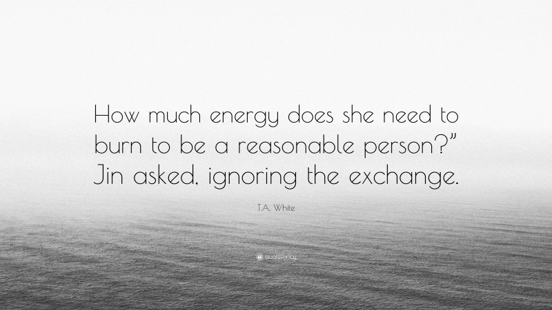 T.A. White Quote: “How much energy does she need to burn to be a reasonable person?” Jin asked, ignoring the exchange.”