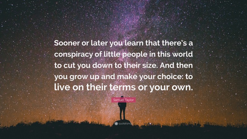Samuel Taylor Quote: “Sooner or later you learn that there’s a conspiracy of little people in this world to cut you down to their size. And then you grow up and make your choice: to live on their terms or your own.”