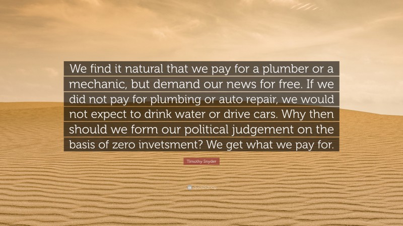 Timothy Snyder Quote: “We find it natural that we pay for a plumber or a mechanic, but demand our news for free. If we did not pay for plumbing or auto repair, we would not expect to drink water or drive cars. Why then should we form our political judgement on the basis of zero invetsment? We get what we pay for.”