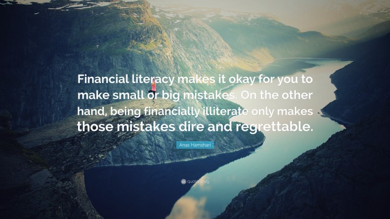 Anas Hamshari Quote: “Financial literacy makes it okay for you to make small or big mistakes. On the other hand, being financially illiterate only makes those mistakes dire and regrettable.”