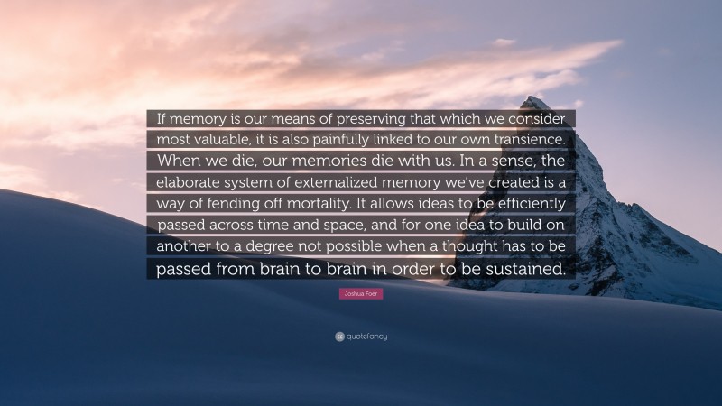 Joshua Foer Quote: “If memory is our means of preserving that which we consider most valuable, it is also painfully linked to our own transience. When we die, our memories die with us. In a sense, the elaborate system of externalized memory we’ve created is a way of fending off mortality. It allows ideas to be efficiently passed across time and space, and for one idea to build on another to a degree not possible when a thought has to be passed from brain to brain in order to be sustained.”