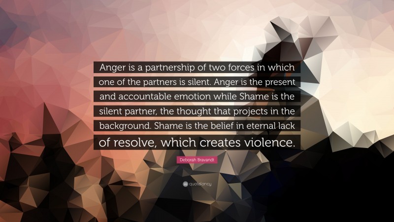 Deborah Bravandt Quote: “Anger is a partnership of two forces in which one of the partners is silent. Anger is the present and accountable emotion while Shame is the silent partner, the thought that projects in the background. Shame is the belief in eternal lack of resolve, which creates violence.”
