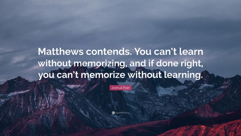 Joshua Foer Quote: “Matthews contends. You can’t learn without memorizing, and if done right, you can’t memorize without learning.”