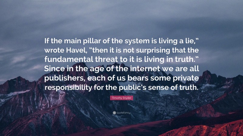 Timothy Snyder Quote: “If the main pillar of the system is living a lie,” wrote Havel, “then it is not surprising that the fundamental threat to it is living in truth.” Since in the age of the internet we are all publishers, each of us bears some private responsibility for the public’s sense of truth.”