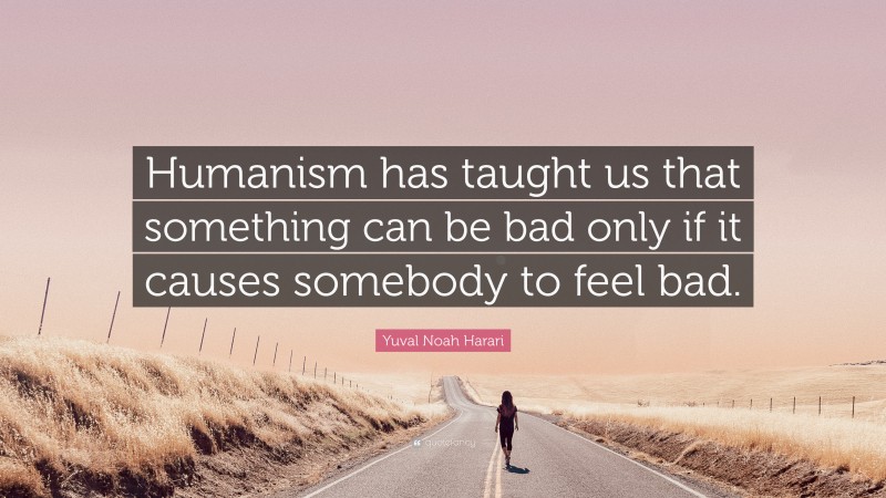 Yuval Noah Harari Quote: “Humanism has taught us that something can be bad only if it causes somebody to feel bad.”