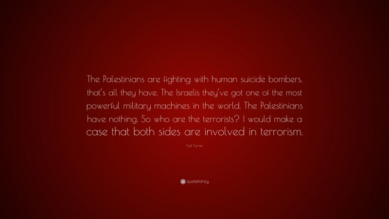 Ted Turner Quote: “The Palestinians are fighting with human suicide bombers, that’s all they have. The Israelis they’ve got one of the most powerful military machines in the world. The Palestinians have nothing. So who are the terrorists? I would make a case that both sides are involved in terrorism.”
