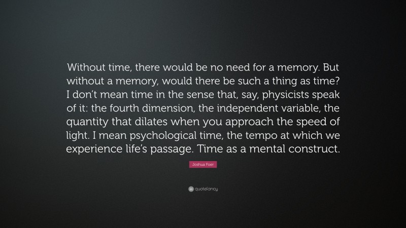 Joshua Foer Quote: “Without time, there would be no need for a memory. But without a memory, would there be such a thing as time? I don’t mean time in the sense that, say, physicists speak of it: the fourth dimension, the independent variable, the quantity that dilates when you approach the speed of light. I mean psychological time, the tempo at which we experience life’s passage. Time as a mental construct.”