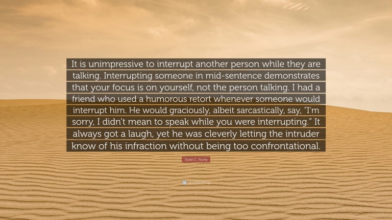 Susan C. Young Quote: “It is unimpressive to interrupt another person while they are talking. Interrupting someone in mid-sentence demonstrates that your focus is on yourself, not the person talking. I had a friend who used a humorous retort whenever someone would interrupt him. He would graciously, albeit sarcastically, say, “I’m sorry, I didn’t mean to speak while you were interrupting.” It always got a laugh, yet he was cleverly letting the intruder know of his infraction without being too confrontational.”