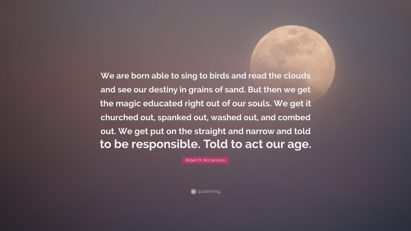 Robert R. McCammon Quote: “We are born able to sing to birds and read the clouds and see our destiny in grains of sand. But then we get the magic educated right out of our souls. We get it churched out, spanked out, washed out, and combed out. We get put on the straight and narrow and told to be responsible. Told to act our age.”