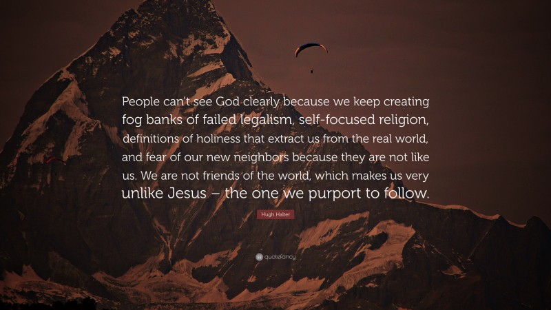 Hugh Halter Quote: “People can’t see God clearly because we keep creating fog banks of failed legalism, self-focused religion, definitions of holiness that extract us from the real world, and fear of our new neighbors because they are not like us. We are not friends of the world, which makes us very unlike Jesus – the one we purport to follow.”