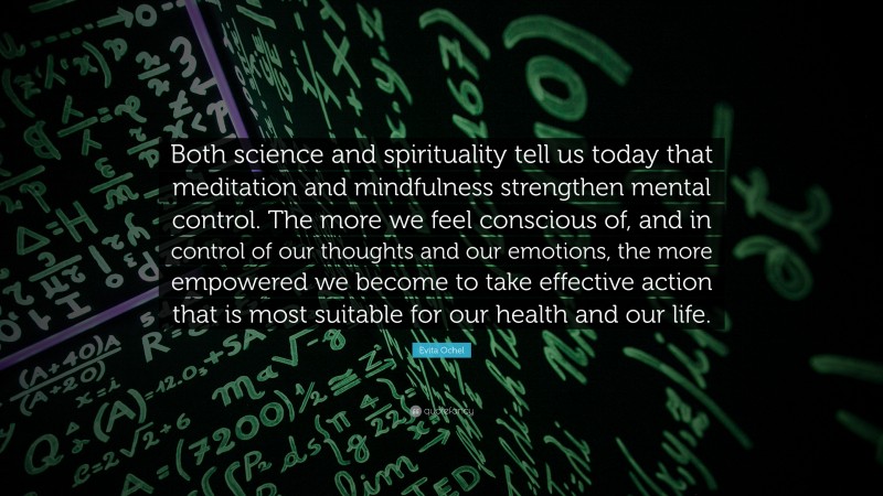 Evita Ochel Quote: “Both science and spirituality tell us today that meditation and mindfulness strengthen mental control. The more we feel conscious of, and in control of our thoughts and our emotions, the more empowered we become to take effective action that is most suitable for our health and our life.”