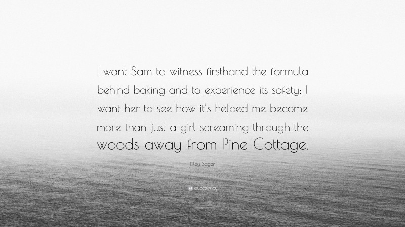 Riley Sager Quote: “I want Sam to witness firsthand the formula behind baking and to experience its safety; I want her to see how it’s helped me become more than just a girl screaming through the woods away from Pine Cottage.”