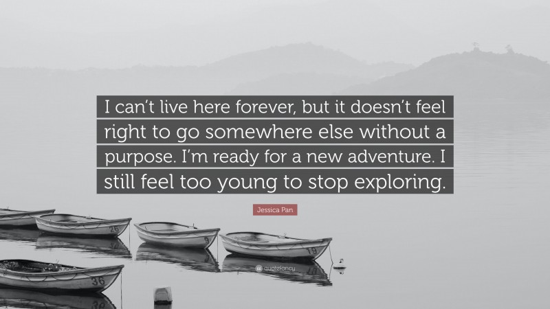 Jessica Pan Quote: “I can’t live here forever, but it doesn’t feel right to go somewhere else without a purpose. I’m ready for a new adventure. I still feel too young to stop exploring.”