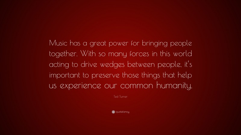 Ted Turner Quote: “Music has a great power for bringing people together. With so many forces in this world acting to drive wedges between people, it’s important to preserve those things that help us experience our common humanity.”