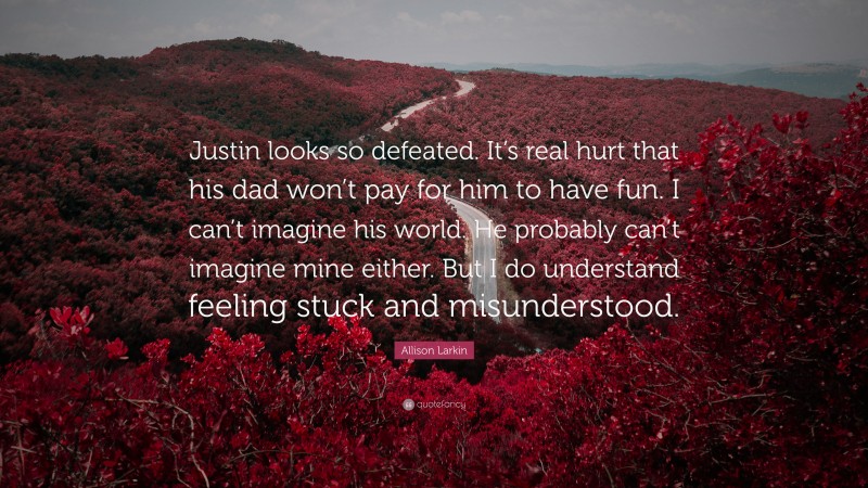 Allison Larkin Quote: “Justin looks so defeated. It’s real hurt that his dad won’t pay for him to have fun. I can’t imagine his world. He probably can’t imagine mine either. But I do understand feeling stuck and misunderstood.”