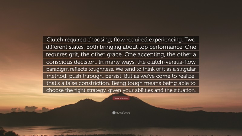 Steve Magness Quote: “Clutch required choosing; flow required experiencing. Two different states. Both bringing about top performance. One requires grit, the other grace. One accepting, the other a conscious decision. In many ways, the clutch-versus-flow paradigm reflects toughness. We tend to think of it as a singular method: push through, persist. But as we’ve come to realize, that’s a false constriction. Being tough means being able to choose the right strategy, given your abilities and the situation.”