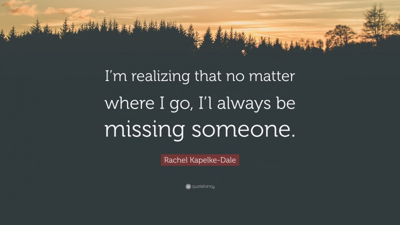 Rachel Kapelke-Dale Quote: “I’m realizing that no matter where I go, I’l always be missing someone.”